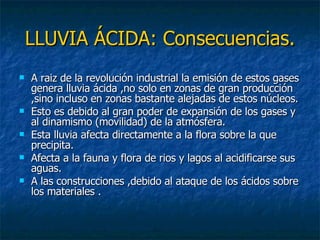 LLUVIA ÁCIDA: Consecuencias. A raiz de la revolución industrial la emisión de estos gases genera lluvia ácida ,no solo en zonas de gran producción ,sino incluso en zonas bastante alejadas de estos núcleos.  Esto es debido al gran poder de expansión de los gases y al dinamismo (movilidad) de la atmósfera. Esta lluvia afecta directamente a la flora sobre la que precipita. Afecta a la fauna y flora de rios y lagos al acidificarse sus aguas. A las construcciones ,debido al ataque de los ácidos sobre los materiales . 