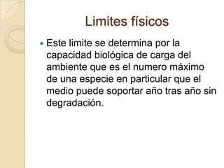 Limites físicos
   Este limite se determina por la
    capacidad biológica de carga del
    ambiente que es el numero máximo
    de una especie en particular que el
    medio puede soportar año tras año sin
    degradación.
 