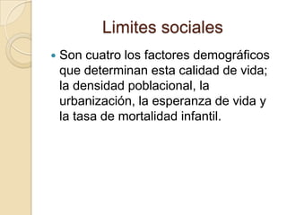 Limites sociales
   Son cuatro los factores demográficos
    que determinan esta calidad de vida;
    la densidad poblacional, la
    urbanización, la esperanza de vida y
    la tasa de mortalidad infantil.
 