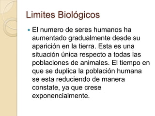 Limites Biológicos
   El numero de seres humanos ha
    aumentado gradualmente desde su
    aparición en la tierra. Esta es una
    situación única respecto a todas las
    poblaciones de animales. El tiempo en
    que se duplica la población humana
    se esta reduciendo de manera
    constate, ya que crese
    exponencialmente.
 