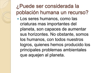 ¿Puede ser considerada la
población humana un recurso?
   Los seres humanos, como las
    criaturas mas importantes del
    planeta, son capaces de aumentar
    sus horizontes. No obstante, somos
    los humanos, con todos nuestros
    logros, quienes hemos producido los
    principales problemas ambientales
    que aquejen al planeta.
 