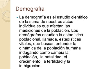 Demografía
   La demografía es el estudio científico
    de la suma de nuestros actos
    individuales que afectan las
    mediciones de la población. Los
    demógrafos estudian la estadística
    poblacional, llamada, estadísticas
    vitales, que buscan entender la
    dinámica de la población humana
    indagando como cambia la
    población, la natalidad, el
    crecimiento, la fertilidad y la
    inmigración.
 