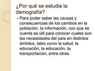 ¿Por qué se estudia la
demografía?
   Para poder saber las causas y
    consecuencias de los cambios en la
    población, la información, con que se
    cuenta es útil para conocer cuales son
    las necesidades del país en distintos
    ámbitos, tales como la salud, la
    educación, la educación, la
    transportación, entre otras.
 