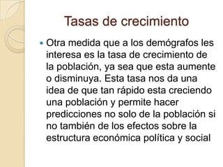 Tasas de crecimiento
   Otra medida que a los demógrafos les
    interesa es la tasa de crecimiento de
    la población, ya sea que esta aumente
    o disminuya. Esta tasa nos da una
    idea de que tan rápido esta creciendo
    una población y permite hacer
    predicciones no solo de la población si
    no también de los efectos sobre la
    estructura económica política y social
 