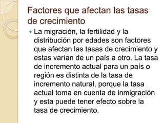 Factores que afectan las tasas
de crecimiento
   La migración, la fertilidad y la
    distribución por edades son factores
    que afectan las tasas de crecimiento y
    estas varían de un país a otro. La tasa
    de incremento actual para un país o
    región es distinta de la tasa de
    incremento natural, porque la tasa
    actual toma en cuenta de inmigración
    y esta puede tener efecto sobre la
    tasa de crecimiento.
 