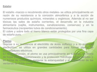 Estaño:

El estaño -macizo o recubriendo otros metales- se utiliza principalmente en
razón de su resistencia a la corrosión atmosférica y a la acción de
numerosos productos químicos, minerales u orgánicos. Además al no ser
tóxicas las sales de estaño corrientes, el desarrollo en la industria
alimentaría (vajilla, instrumentos, canalizaciones, conservas) y en la
farmacéutica (recipientes tubos de condicionamiento).
El cobre y sobre todo el hierro blanco están protegidos por una fina capa
de estaño puro.

Plomo:
Gracias a su resistencia al electrólito de ácido sulfúrico y a su potencial
electrolítico, se utiliza en grandes cantidades para formar placas de
acumuladores eléctricos.
En la construcción, el plomo se usa principalmente en tuberías, en forma
de hojas para la insonorización y la protección hidrófuga de las paredes y,
en forma de cinta para asegurar la estanqueidad y el aislamiento de las
ventanas de doble cristal.
 