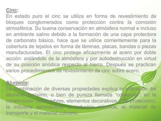 Cinc:
En estado puro el cinc se utiliza en forma de revestimiento de
bloques conglomerados como protección contra la corrosión
atmosférica. Su buena conservación en atmósfera normal e incluso
en ambiente salino debido a la formación de una capa protectora
de carbonato básico, hace que se utilice corrientemente para la
cobertura de tejados en forma de láminas, placas, bandas o piezas
manufacturadas. El cinc protege eficazmente al acero por doble
acción: aislándolo de la atmósfera y por autodestrucción en virtud
de su posición anódica respecto al hierro. Después se practican
varios procedimientos de revestimiento de cinc sobre acero.

Aluminio:
La combinación de diversas propiedades explica la utilización del
aluminio purísimo, o bien de pureza llamada “comercial”, en la
construcción (techumbres, elementos decorativos o de protección),
la industria aeronáutica, la industria eléctrica, el material de
transporte y el material culinario.
 