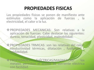 PROPIEDADES FISICAS
Las propiedades físicas se ponen de manifiesto ante
estímulos como la aplicación de fuerzas , la
electricidad, el calor o la luz.

 PROPIEDADES MECANICAS: Son relativas a la
  aplicación de fuerzas. Cabe destacar las siguientes:
  dureza, tenacidad, plasticidad, maleabilidad.

 PROPIEDADES TRMICAS: son las relativas del calor:
  conductividad térmicas, dilatación , fusibilidad ,
  soldabilidad.

 PROPIEDADES     ELÉCTRICAS/MAGNETICAS:        los
  metales permiten el acceso de corriente eléctrica
  con facilidad.
 