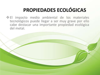 PROPIEDADES ECOLÓGICAS
 El impacto medio ambiental de los materiales
  tecnológicos puede llegar a ser muy grave por ello
  cabe destacar una importante propiedad ecológica
  del metal.
 