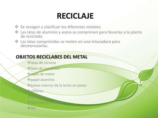 RECICLAJE
 Se recogen y clasifican los diferentes metales.
 Las latas de aluminio y acero se comprimen para llevarlas a la planta
  de reciclado.
 Las latas comprimidas se meten en una trituradora para
  desmenuzarlas.

OBJETOS RECICLABES DEL METAL
      latas de cerveza
      latas de conservas
      tapas de metal
      papel aluminio
      bolsas interior de la leche en polvo
      alfileres
      alambre
      cacerola de aluminio
      etc.
 