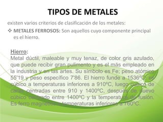 TIPOS DE METALES
existen varios criterios de clasificación de los metales:
 METALES FERROSOS: Son aquellos cuyo componente principal
   es el hierro.

 Hierro:
 Metal dúctil, maleable y muy tenaz, de color gris azulado,
 que puede recibir gran pulimento y es el más empleado en
 la industria y en las artes. Su símbolo es Fe; peso atómico
 55'19 y peso específico 7'86. El hierro funde a 1536ºC; es
 cúbico a temperaturas inferiores a 910ºC, luego cúbico de
 caras centradas entre 910 y 1400ºC, después de nuevo
 cúbico centrado entre 1400ºC y la temperatura de fusión.
 Es ferro magnético a temperaturas inferiores a 760ºC.
 