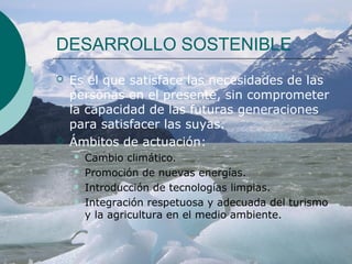 DESARROLLO SOSTENIBLE
   Es el que satisface las necesidades de las
    personas en el presente, sin comprometer
    la capacidad de las futuras generaciones
    para satisfacer las suyas.
   Ámbitos de actuación:
       Cambio climático.
       Promoción de nuevas energías.
       Introducción de tecnologías limpias.
       Integración respetuosa y adecuada del turismo
        y la agricultura en el medio ambiente.
 