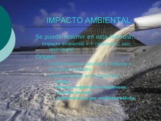 IMPACTO AMBIENTAL
   Se puede resumir en esta fórmula:
      Impacto ambiental = F (población, uso,
        tecnología)
o   Origen:
      o   Contaminantes naturales: Debidos a
          procesos naturales
      o   Contaminantes antropogénicos:
          o   Gases.
          o   Basuras orgánicas e inorgánicas.
          o   Vertidos tóxicos.
          o   Contaminación por conflictos bélicos.
 