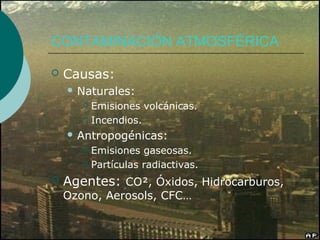 CONTAMINACIÓN ATMOSFÉRICA

   Causas:
     Naturales:
        Emisiones volcánicas.
        Incendios.

     Antropogénicas:
        Emisiones gaseosas.
        Partículas radiactivas.

   Agentes: CO², Óxidos, Hidrocarburos,
    Ozono, Aerosols, CFC…
 