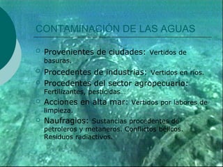 CONTAMINACIÓN DE LAS AGUAS

   Provenientes de ciudades: Vertidos de
    basuras.
   Procedentes de industrias: Vertidos en ríos.
   Procedentes del sector agropecuario:
    Fertilizantes, pesticidas…
   Acciones en alta mar: Vertidos por labores de
    limpieza.
   Naufragios: Sustancias procedentes de
    petroleros y metaneros. Conflictos bélicos.
    Residuos radiactivos.
 