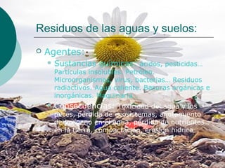 Residuos de las aguas y suelos:
   Agentes:
     Sustancias   químicas: ácidos, pesticidas…
     Partículas insolubles. Petróleo.
     Microorganismos, virus, bacterias… Residuos
     radiactivos. Agua caliente. Basuras orgánicas e
     inorgánicas. Maquinaria…
     Consecuencias: Toxicidad del agua y los
     peces, pérdida de ecosistemas, agotamiento
     del oxígeno en el agua, pérdida de nutrientes
     en la tierra, compactación, erosión hídrica…
 