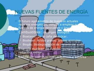 NUEVAS FUENTES DE ENERGÍA
   El futuro agotamiento de nuestros actuales
    recursos energéticos, obligan a emplear nuevas
    fuentes de energía renovables y limpias.
   Combustibles: de origen biológico.
       Bioetanol: De la caña de azúcar.
       Biodiesel: Ácidos grasos. Grasas animales…
       Biogás: Biodegradación de materia del suelo.
   Energía nuclear de fusión: contaminación
    radiactiva menor.
   Célula de combustible: e.Química-e.Eléctrica.
 