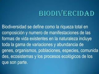 Biodiversidad se define como la riqueza total en
composición y numero de manifestaciones de las
formas de vida existentes en la naturaleza incluye
toda la gama de variaciones y abundancia de
genes, organismos, poblaciones, especies, comunida
des, ecosistemas y los procesos ecológicos de los
que son parte.
 