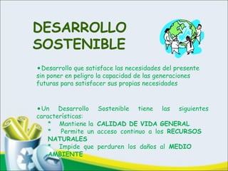 DESARROLLO
SOSTENIBLE
•Desarrollo que satisface las necesidades del presente
sin poner en peligro la capacidad de las generaciones
futuras para satisfacer sus propias necesidades
•Un Desarrollo Sostenible tiene las siguientes
características:
* Mantiene la CALIDAD DE VIDA GENERAL
* Permite un acceso continuo a los RECURSOS
NATURALES
* Impide que perduren los daños al MEDIO
AMBIENTE
 