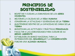 PRINCIPIOS DEPRINCIPIOS DE
SOSTENIBILIDADSOSTENIBILIDAD
1. RESPETAR Y CUIDAR LA COMUNIDAD DE LOS SERES
VIVIENTES
2. MEJORAR LA CALIDAD DE LA VIDA HUMANA
3. CONSERVAR LA VITALIDAD Y DIVERSIDAD DE LA TIERRA
4. MANTENERSE DENTRO DE LA CAPACIDAD DE CARGA DE LA
TIERRA
5. MODIFICAR LAS ACTITUDES Y PRÁCTICAS PERSONALES
6. FACULTAR A LAS COMUNIDADES PARA CUIDAR DE SU
MEDIO AMBIENTE
7. ESTABLECER UN MARCO NACIONAL PARA LA
INTEGRACIÓN DEL DESARROLLO Y LA CONSERVACIÓN
8. FORJAR UNA ALIANZA MUNDIAL
 