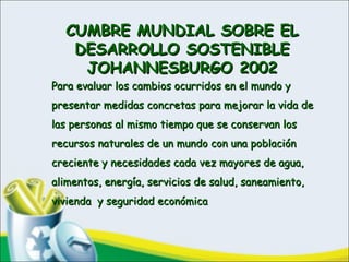 CUMBRE MUNDIAL SOBRE ELCUMBRE MUNDIAL SOBRE EL
DESARROLLO SOSTENIBLEDESARROLLO SOSTENIBLE
JOHANNESBURGO 2002JOHANNESBURGO 2002
Para evaluar los cambios ocurridos en el mundo yPara evaluar los cambios ocurridos en el mundo y
presentar medidas concretas para mejorar la vida depresentar medidas concretas para mejorar la vida de
las personas al mismo tiempo que se conservan loslas personas al mismo tiempo que se conservan los
recursos naturales de un mundo con una poblaciónrecursos naturales de un mundo con una población
creciente y necesidades cada vez mayores de agua,creciente y necesidades cada vez mayores de agua,
alimentos, energía, servicios de salud, saneamiento,alimentos, energía, servicios de salud, saneamiento,
vivienda y seguridad económicavivienda y seguridad económica
 