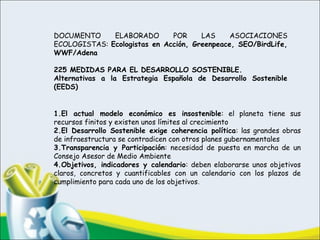 DOCUMENTO ELABORADO POR LAS ASOCIACIONES
ECOLOGISTAS: Ecologistas en Acción, Greenpeace, SEO/BirdLife,
WWF/Adena
 
225 MEDIDAS PARA EL DESARROLLO SOSTENIBLE.
Alternativas a la Estrategia Española de Desarrollo Sostenible
(EEDS)
 
 
 
 
1.El actual modelo económico es insostenible: el planeta tiene sus
recursos finitos y existen unos límites al crecimiento
2.El Desarrollo Sostenible exige coherencia política: las grandes obras
de infraestructura se contradicen con otros planes gubernamentales
3.Transparencia y Participación: necesidad de puesta en marcha de un
Consejo Asesor de Medio Ambiente
4.Objetivos, indicadores y calendario: deben elaborarse unos objetivos
claros, concretos y cuantificables con un calendario con los plazos de
cumplimiento para cada uno de los objetivos.
 