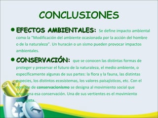 CONCLUSIONES
•EFECTOS AMBIENTALES:EFECTOS AMBIENTALES: Se define impacto ambiental
como la “Modificación del ambiente ocasionada por la acción del hombre
o de la naturaleza”. Un huracán o un sismo pueden provocar impactos
ambientales.
•CONSERVACIÓN:CONSERVACIÓN: que se conocen las distintas formas de
proteger y preservar el futuro de la naturaleza, el medio ambiente, o
específicamente algunas de sus partes: la flora y la fauna, las distintas
especies, los distintos ecosistemas, los valores paisajísticos, etc. Con el
nombre de conservacionismo se designa al movimiento social que
propugna esa conservación. Una de sus vertientes es el movimiento
ecologista.
 