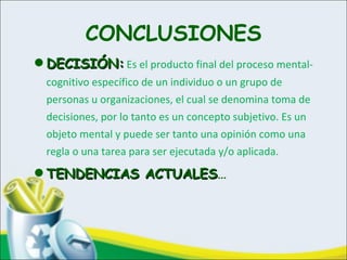 CONCLUSIONES
•DECISIÓN:DECISIÓN: Es el producto final del proceso mental-
cognitivo específico de un individuo o un grupo de
personas u organizaciones, el cual se denomina toma de
decisiones, por lo tanto es un concepto subjetivo. Es un
objeto mental y puede ser tanto una opinión como una
regla o una tarea para ser ejecutada y/o aplicada.
•TENDENCIAS ACTUALESTENDENCIAS ACTUALES…
 