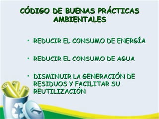 CÓDIGO DE BUENAS PRÁCTICASCÓDIGO DE BUENAS PRÁCTICAS
AMBIENTALESAMBIENTALES
• REDUCIR EL CONSUMO DE ENERGÍAREDUCIR EL CONSUMO DE ENERGÍA
• REDUCIR EL CONSUMO DE AGUAREDUCIR EL CONSUMO DE AGUA
• DISMINUIR LA GENERACIÓN DEDISMINUIR LA GENERACIÓN DE
RESIDUOS Y FACILITAR SURESIDUOS Y FACILITAR SU
REUTILIZACIÓNREUTILIZACIÓN
 