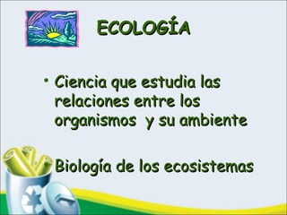 ECOLOGÍAECOLOGÍA
• Ciencia que estudia lasCiencia que estudia las
relaciones entre losrelaciones entre los
organismos y su ambienteorganismos y su ambiente
• Biología de los ecosistemasBiología de los ecosistemas
 