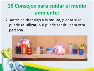 15 Consejos para cuidar el medio
ambiente:
2. Antes de tirar algo a la basura, piensa si se
puede reutilizar, o si puede ser útil para otra
persona.
 