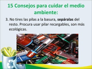 15 Consejos para cuidar el medio
ambiente:
3. No tires las pilas a la basura, sepáralas del
resto. Procura usar pilar recargables, son más
ecológicas.
 