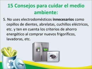 15 Consejos para cuidar el medio
ambiente:
5. No uses electrodomésticos innecesarios como
cepillos de dientes, abrelatas, cuchillos eléctricos,
etc. y ten en cuenta los criterios de ahorro
energético al comprar nuevos frigoríficos,
lavadoras, etc.
 