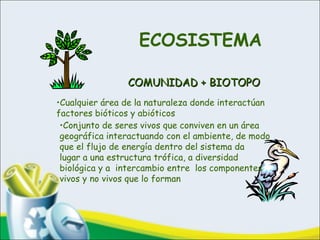 ECOSISTEMA
COMUNIDAD + BIOTOPOCOMUNIDAD + BIOTOPO
•Cualquier área de la naturaleza donde interactúan
factores bióticos y abióticos
•Conjunto de seres vivos que conviven en un área
geográfica interactuando con el ambiente, de modo
que el flujo de energía dentro del sistema da
lugar a una estructura trófica, a diversidad
biológica y a intercambio entre los componentes
vivos y no vivos que lo forman
 