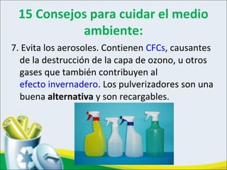 15 Consejos para cuidar el medio
ambiente:
7. Evita los aerosoles. Contienen CFCs, causantes
de la destrucción de la capa de ozono, u otros
gases que también contribuyen al
efecto invernadero. Los pulverizadores son una
buena alternativa y son recargables.
 