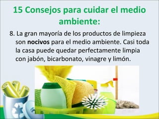 15 Consejos para cuidar el medio
ambiente:
8. La gran mayoría de los productos de limpieza
son nocivos para el medio ambiente. Casi toda
la casa puede quedar perfectamente limpia
con jabón, bicarbonato, vinagre y limón.
 