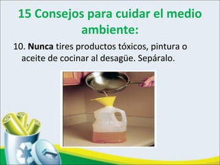 15 Consejos para cuidar el medio
ambiente:
10. Nunca tires productos tóxicos, pintura o
aceite de cocinar al desagüe. Sepáralo.
 