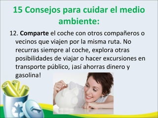 15 Consejos para cuidar el medio
ambiente:
12. Comparte el coche con otros compañeros o
vecinos que viajen por la misma ruta. No
recurras siempre al coche, explora otras
posibilidades de viajar o hacer excursiones en
transporte público, ¡así ahorras dinero y
gasolina!
 