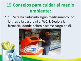 15 Consejos para cuidar el medio
ambiente:
• 15. Si te ha caducado algún medicamento, no
lo tires a la basura ni al WC. Llévalo a la
farmacia, donde deben hacerse cargo de él.
 