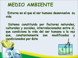 MEDIO AMBIENTE
   Entorno en el que el ser humano desenvuelve suEntorno en el que el ser humano desenvuelve su
vidavida
Sistema constituido por factores naturales,Sistema constituido por factores naturales,
culturales y sociales, interrelacionados entre sí,culturales y sociales, interrelacionados entre sí,
que condiciona la vida del ser humano a la vezque condiciona la vida del ser humano a la vez
que, constantemente son modificados yque, constantemente son modificados y
condicionados por éstecondicionados por éste
 