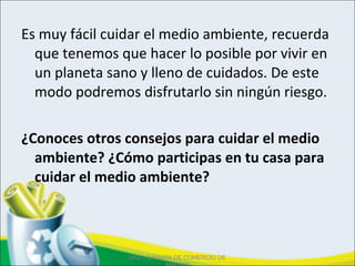 Es muy fácil cuidar el medio ambiente, recuerda
que tenemos que hacer lo posible por vivir en
un planeta sano y lleno de cuidados. De este
modo podremos disfrutarlo sin ningún riesgo.
¿Conoces otros consejos para cuidar el medio
ambiente? ¿Cómo participas en tu casa para
cuidar el medio ambiente?
UPD - CÁMARA DE COMERCIO DE
 