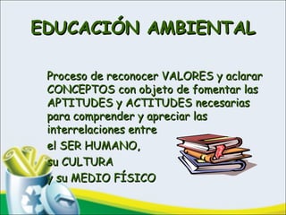 EDUCACIÓN AMBIENTALEDUCACIÓN AMBIENTAL
Proceso de reconocer VALORES y aclararProceso de reconocer VALORES y aclarar
CONCEPTOS con objeto de fomentar lasCONCEPTOS con objeto de fomentar las
APTITUDES y ACTITUDES necesariasAPTITUDES y ACTITUDES necesarias
para comprender y apreciar laspara comprender y apreciar las
interrelaciones entreinterrelaciones entre
el SER HUMANO,el SER HUMANO,
su CULTURAsu CULTURA
y su MEDIO FÍSICOy su MEDIO FÍSICO
 