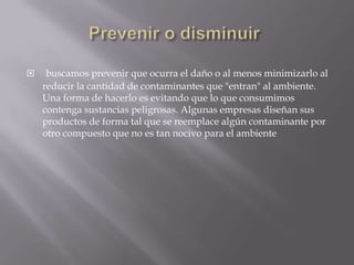  buscamos prevenir que ocurra el daño o al menos minimizarlo al
reducir la cantidad de contaminantes que "entran" al ambiente.
Una forma de hacerlo es evitando que lo que consumimos
contenga sustancias peligrosas. Algunas empresas diseñan sus
productos de forma tal que se reemplace algún contaminante por
otro compuesto que no es tan nocivo para el ambiente
 