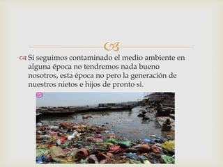 
 Si seguimos contaminado el medio ambiente en
alguna época no tendremos nada bueno
nosotros, esta época no pero la generación de
nuestros nietos e hijos de pronto si.
 