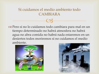 
 Pero si no lo cuidamos todo cambiara para mal en un
tiempo determinado no habrá atmosfera no habrá
agua no abra comida no habrá nada estaremos en un
desiertos todos moriremos si no cuidamos el medio
ambiente.
Si cuidamos el medio ambiento todo
CAMBIARA
 