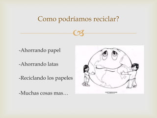 
-Ahorrando papel
-Ahorrando latas
-Reciclando los papeles
-Muchas cosas mas…
Como podríamos reciclar?
 