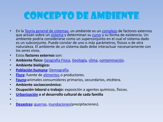 CONCEPTO DE AMBIENTE
• En la Teoría general de sistemas, un ambiente es un complejo de factores externos
que actúan sobre un sistema y determinan su curso y su forma de existencia. Un
ambiente podría considerarse como un superconjunto en el cual el sistema dado
es un subconjunto. Puede constar de uno o más parámetros, físicos o de otra
naturaleza. El ambiente de un sistema dado debe interactuar necesariamente con
los seres vivos.
• Estos factores externos son:
• Ambiente físico: Geografía Física, Geología, clima, contaminación.
• Ambiente biológico:
• Población humana: Demografía.
• Flora: fuente de alimentos o productores.
• Fauna:animales consumidores primarios, secundarios, etcétera.
• Ambiente socioeconómico:
• Ocupación laboral o trabajo: exposición a agentes químicos, físicos.
• Urbanización o el desarrollo cultural de cada familia
• .
• Desastres: guerras, inundaciones(precipitaciones).
 