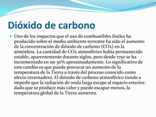Dióxido de carbono
 Uno de los impactos que el uso de combustibles fósiles ha
producido sobre el medio ambiente terrestre ha sido el aumento
de la concentración de dióxido de carbono (CO2) en la
atmósfera. La cantidad de CO2 atmosférico había permanecido
estable, aparentemente durante siglos, pero desde 1750 se ha
incrementado en un 30% aproximadamente. Lo significativo de
este cambio es que puede provocar un aumento de la
temperatura de la Tierra a través del proceso conocido como
efecto invernadero. El dióxido de carbono atmosférico tiende a
impedir que la radiación de onda larga escape al espacio exterior;
dado que se produce más calor y puede escapar menos, la
temperatura global de la Tierra aumenta.
 