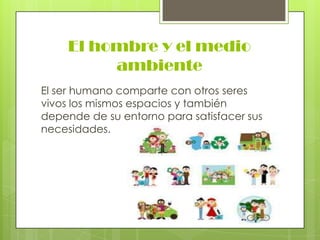 El hombre y el medio
ambiente
El ser humano comparte con otros seres
vivos los mismos espacios y también
depende de su entorno para satisfacer sus
necesidades.

 