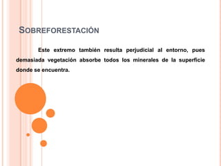 SOBREFORESTACIÓN
Este extremo también resulta perjudicial al entorno, pues
demasiada vegetación absorbe todos los minerales de la superficie
donde se encuentra.

 